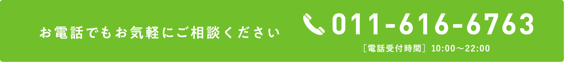 お電話でもお気軽にご相談ください TEL:011-616-6763 ［電話受付時間］10:00～22:00