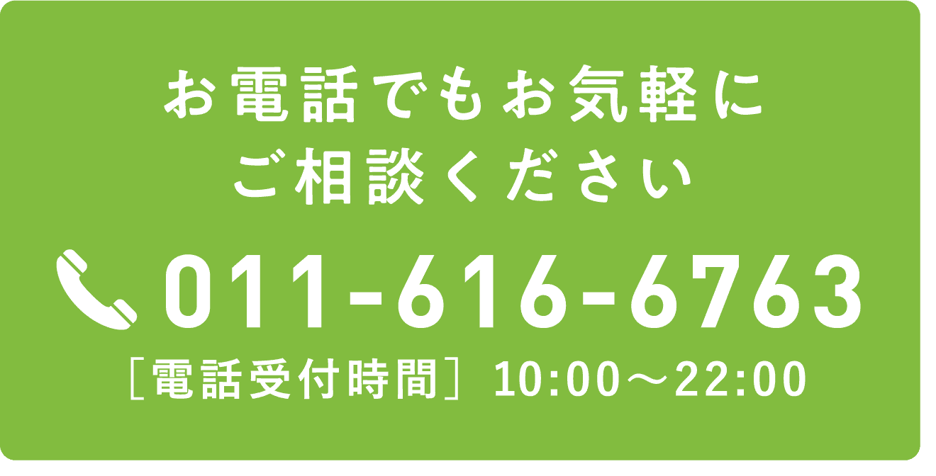 お電話でもお気軽にご相談ください TEL:011-616-6763 ［電話受付時間］10:00～22:00
