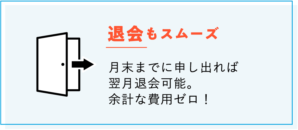 【退会もスムーズ】月末までに申し出れば翌月退会可能。余計な費用ゼロ！